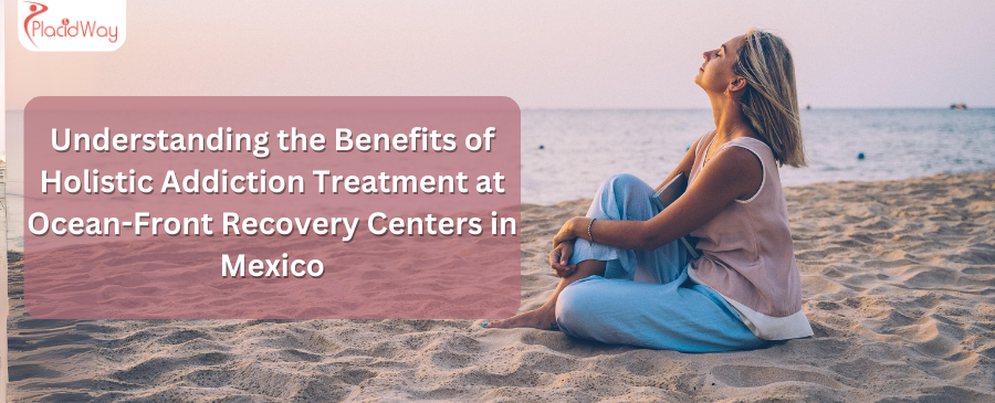 Understanding the Benefits of Holistic Addiction Treatment at Ocean-Front Recovery Centers in Mexico